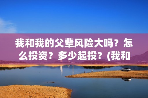 我和我的父辈风险大吗？怎么投资？多少起投？(我和我的父辈原形)