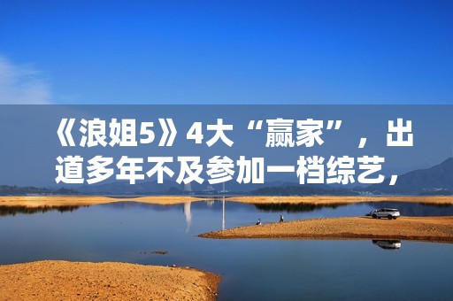 《浪姐5》4大“赢家”，出道多年不及参加一档综艺，选择真重要