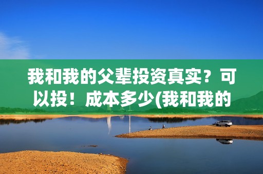 我和我的父辈投资真实？可以投！成本多少(我和我的父辈 总投资)