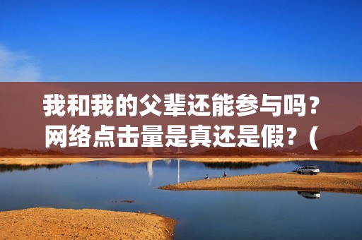 我和我的父辈还能参与吗？网络点击量是真还是假？(我和我的父辈讲啥)