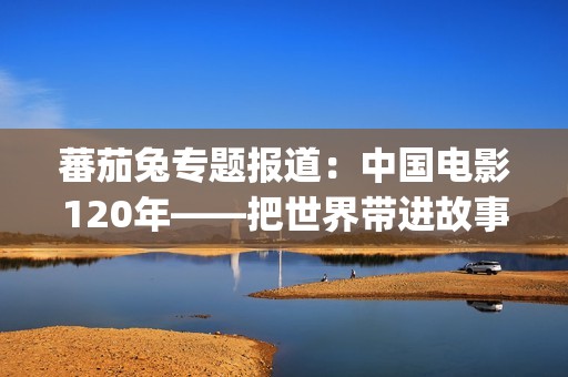 蕃茄兔专题报道：中国电影120年——把世界带进故事，把故事带向世界（2026，你好）(番茄兔七秀cos)