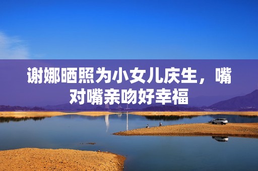 谢娜晒照为小女儿庆生，嘴对嘴亲吻好幸福