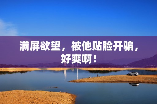 满屏欲望，被他贴脸开骗，好爽啊！