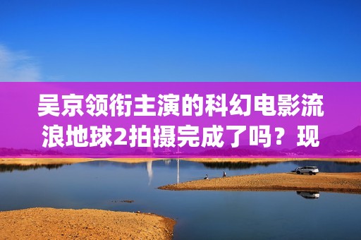 吴京领衔主演的科幻电影流浪地球2拍摄完成了吗？现在可以参与投资吗(吴京领衔主演的古装剧)