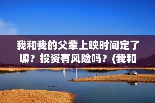 我和我的父辈上映时间定了嘛？投资有风险吗？(我和我的父辈前面讲的什么)