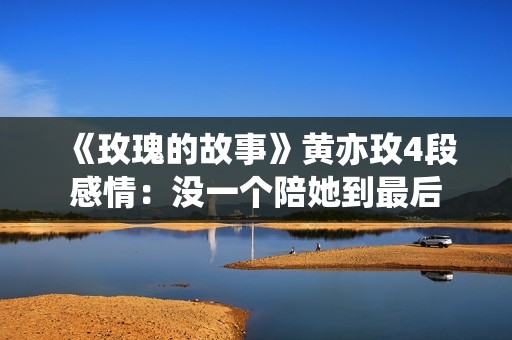 《玫瑰的故事》黄亦玫4段感情：没一个陪她到最后