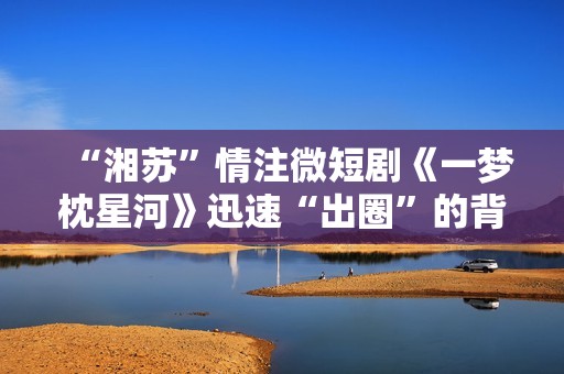 “湘苏”情注微短剧《一梦枕星河》迅速“出圈”的背后逻辑！