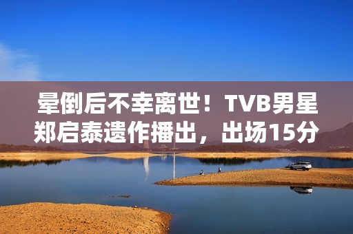 晕倒后不幸离世！TVB男星郑启泰遗作播出，出场15分钟“领盒饭”