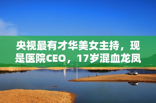 央视最有才华美女主持，现是医院CEO，17岁混血龙凤胎长这样