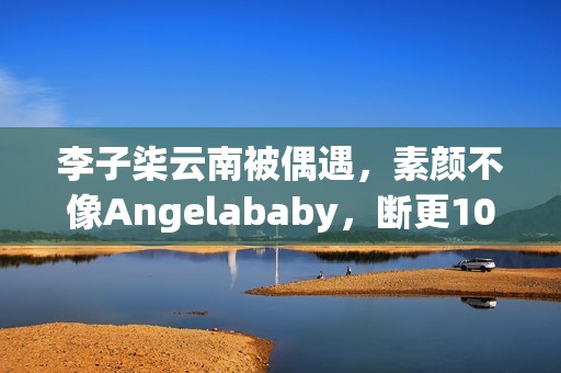 李子柒云南被偶遇，素颜不像Angelababy，断更1000天仍月入78万！