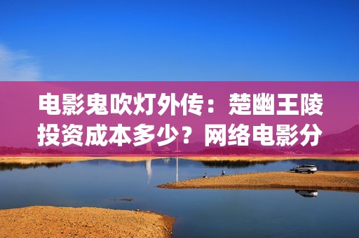 电影鬼吹灯外传：楚幽王陵投资成本多少？网络电影分账快吗？(电影鬼吹灯外传演员表)
