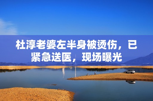 杜淳老婆左半身被烫伤，已紧急送医，现场曝光