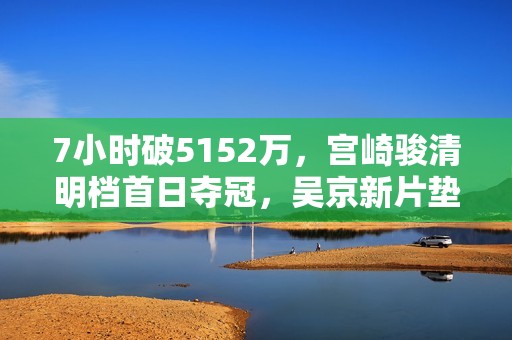 7小时破5152万，宫崎骏清明档首日夺冠，吴京新片垫底，回本无望