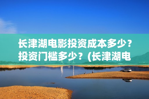 长津湖电影投资成本多少？投资门槛多少？(长津湖电影出资方)