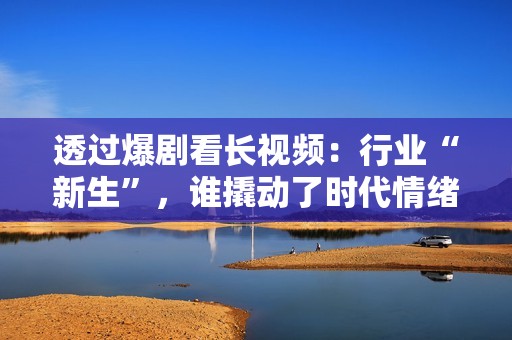 透过爆剧看长视频：行业“新生”，谁撬动了时代情绪？