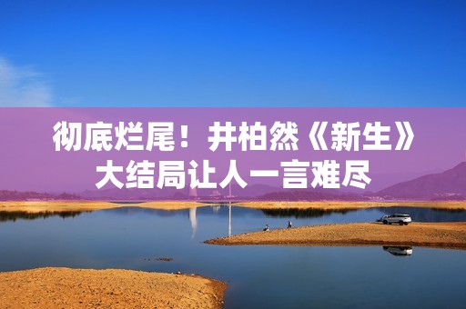 彻底烂尾！井柏然《新生》大结局让人一言难尽