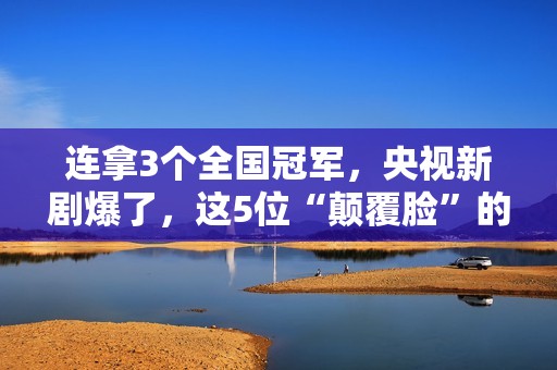连拿3个全国冠军，央视新剧爆了，这5位“颠覆脸”的演员，不得了