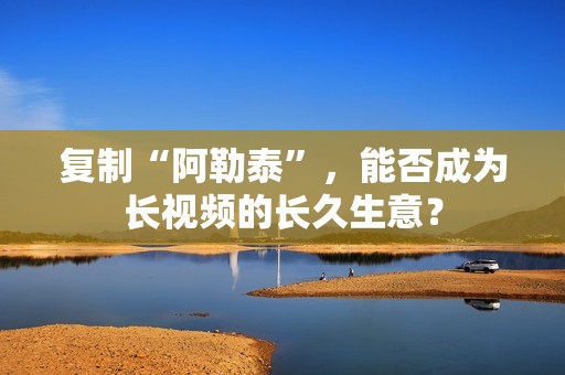 复制“阿勒泰”，能否成为长视频的长久生意？