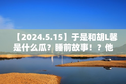 【2024.5.15】于是和胡L馨是什么瓜？睡前故事！？他新剧咋样？