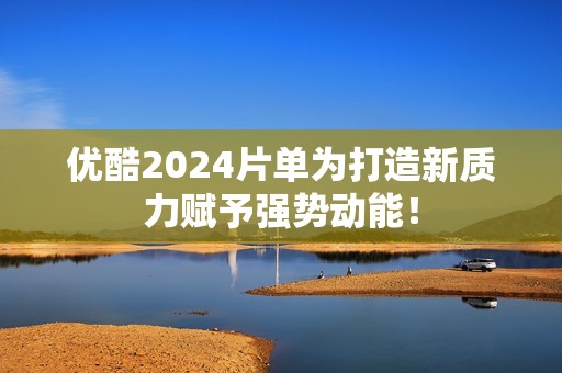 优酷2024片单为打造新质力赋予强势动能！