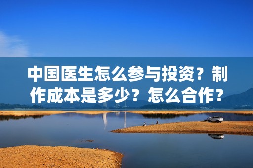 中国医生怎么参与投资？制作成本是多少？怎么合作？(中国医生怎么参军的)