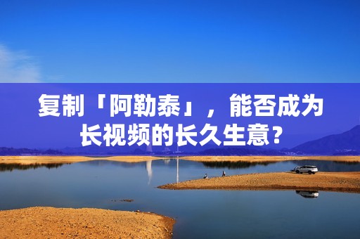 复制「阿勒泰」，能否成为长视频的长久生意？
