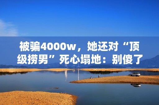被骗4000w，她还对“顶级捞男”死心塌地：别傻了，赶紧跑！