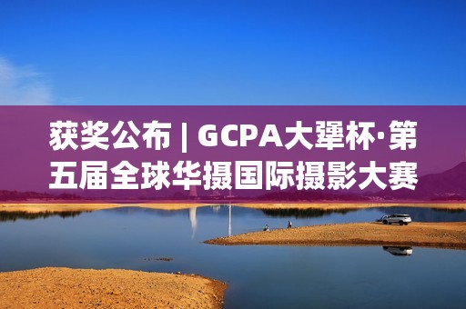 获奖公布 | GCPA大犟杯·第五届全球华摄国际摄影大赛(获奖一览)