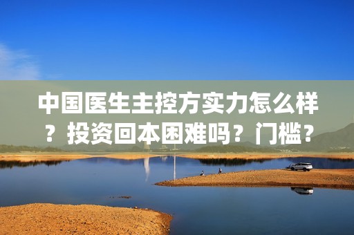 中国医生主控方实力怎么样？投资回本困难吗？门槛？(中国医生主创人员)