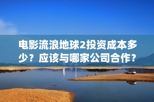 电影流浪地球2投资成本多少？应该与哪家公司合作？(电影流浪地球2自上映以来打破多个中国影视记录)