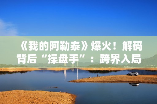 《我的阿勒泰》爆火！解码背后“操盘手”：跨界入局影视，拿下万达电影