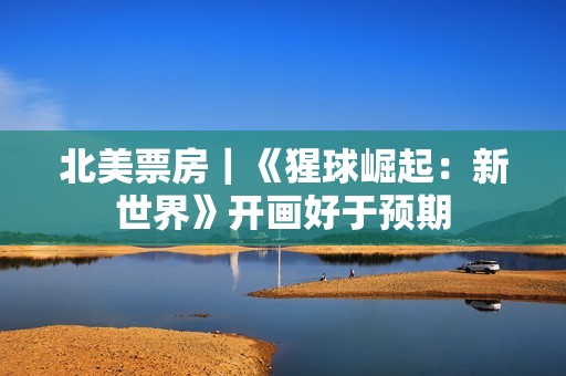 北美票房｜《猩球崛起：新世界》开画好于预期