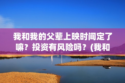 我和我的父辈上映时间定了嘛？投资有风险吗？(我和我的父辈什么)