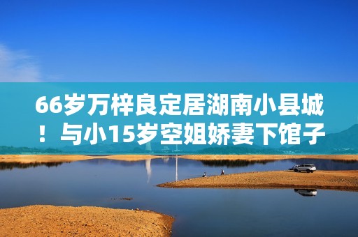 66岁万梓良定居湖南小县城！与小15岁空姐娇妻下馆子，夫妻秀恩爱