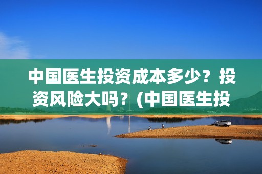 中国医生投资成本多少？投资风险大吗？(中国医生投资成本多少)