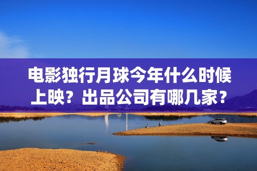 电影独行月球今年什么时候上映？出品公司有哪几家？(独行月球什么时候上映)