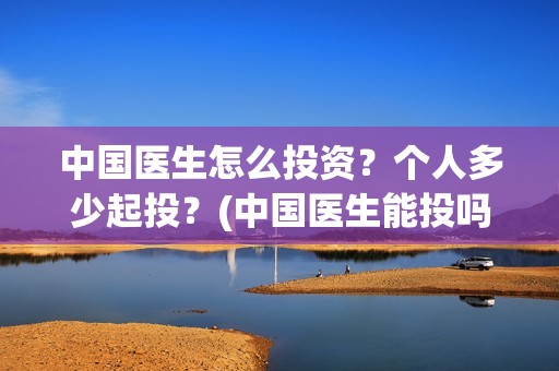 中国医生怎么投资？个人多少起投？(中国医生能投吗)