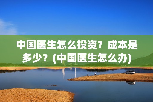 中国医生怎么投资？成本是多少？(中国医生怎么办)
