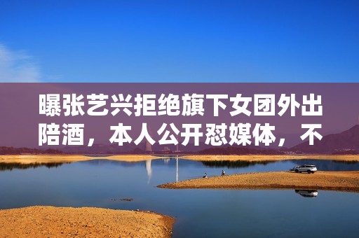 曝张艺兴拒绝旗下女团外出陪酒，本人公开怼媒体，不让穿短裙表演