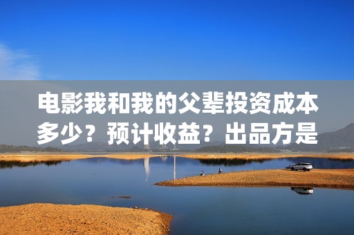电影我和我的父辈投资成本多少？预计收益？出品方是谁？(电影我和我的父辈简介)