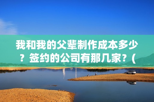 我和我的父辈制作成本多少？签约的公司有那几家？(我和我的父辈制片人是谁)