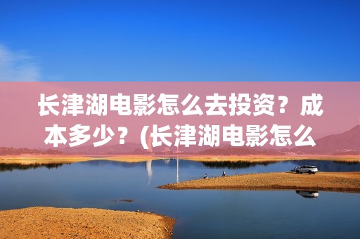 长津湖电影怎么去投资？成本多少？(长津湖电影怎么看)