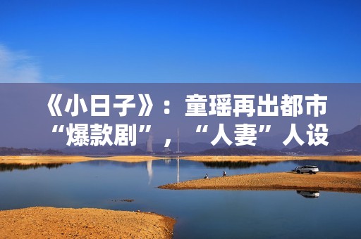 《小日子》：童瑶再出都市“爆款剧”，“人妻”人设更加得心应手