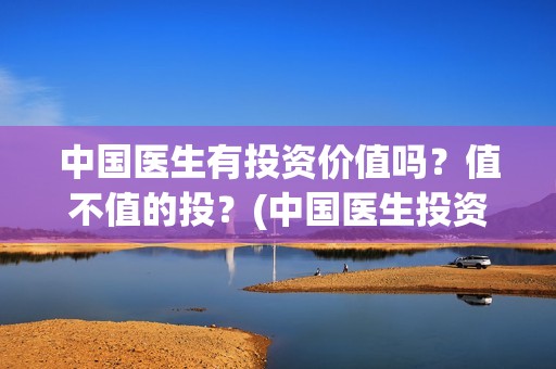 中国医生有投资价值吗？值不值的投？(中国医生投资了多少钱)