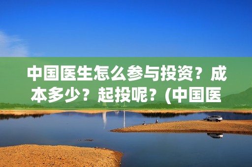 中国医生怎么参与投资？成本多少？起投呢？(中国医生怎么看病)