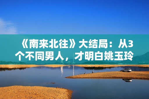 《南来北往》大结局：从3个不同男人，才明白姚玉玲为何落魄至此