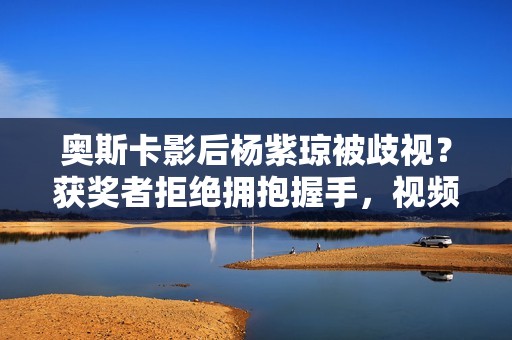 奥斯卡影后杨紫琼被歧视？获奖者拒绝拥抱握手，视频删除欲盖弥彰