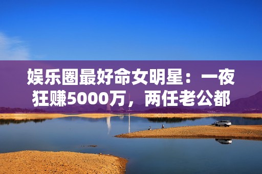 娱乐圈最好命女明星：一夜狂赚5000万，两任老公都是恋爱脑