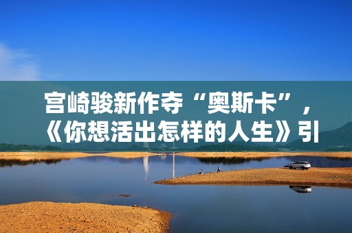 宫崎骏新作夺“奥斯卡”，《你想活出怎样的人生》引进内地