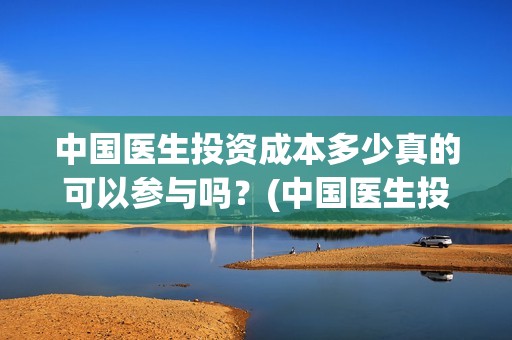 中国医生投资成本多少真的可以参与吗？(中国医生投资方是谁)